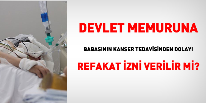 Memura, babasının kanser tedavisinden dolayı, refakat izni verilir mi?