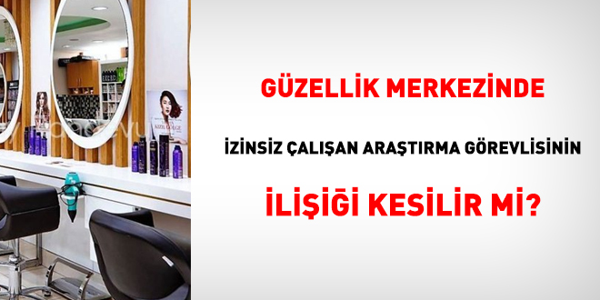 Güzellik merkezinde izinsiz çalışan araştırma görevlisinin ilişiği kesilir mi?