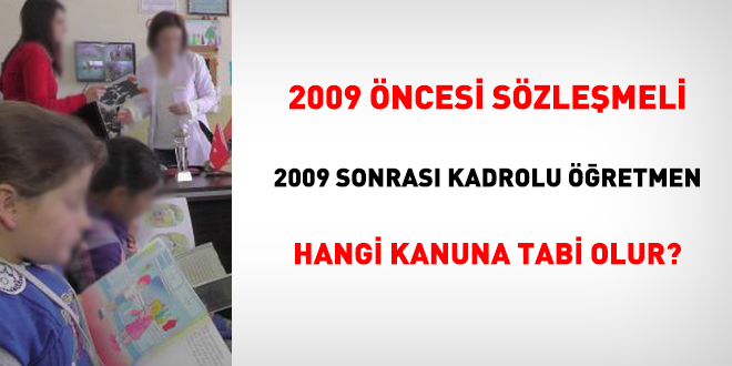 2009 öncesi sözleşmeli, 2009 sonrası kadrolu öğretmen hangi Kanuna tabi olur?