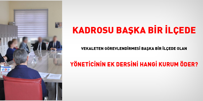 Kadrosu başka bir ilçede vekaleten görevlendirmesi başka bir ilçede olan yöneticinin ek dersini hangi kurum öder?