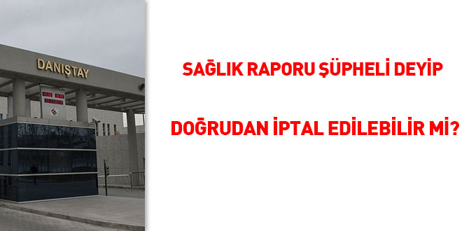 Sağlık raporu şüpheli deyip doğrudan iptal edilebilir mi?