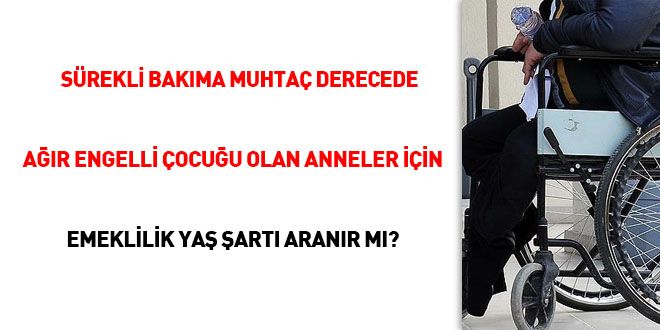 Sürekli bakıma muhtaç derecede ağır engelli çocuğu olan anneler için emeklilik yaş şartı aranır mı?