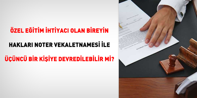 Özel eğitim ihtiyacı olan bireyin hakları noter vekaletnamesi ile üçüncü bir kişiye devredilebilir mi?