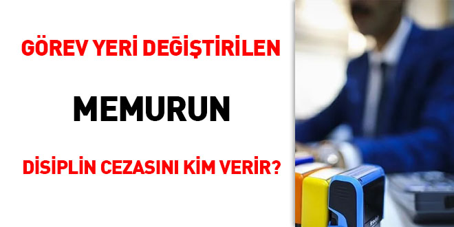 Görev yeri değiştirilen memurun disiplin cezasını kim verir?