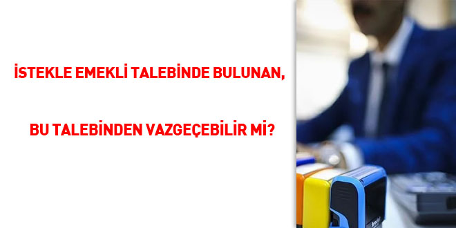 İstekle emekli talebinde bulunan, bu talebinden vazgeçebilir mi?