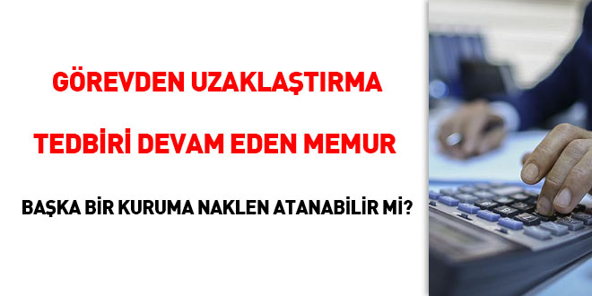 Görevden uzaklaştırma tedbiri devam eden memur başka bir kuruma naklen atanabilir mi?