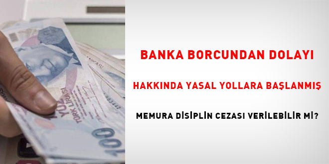 Banka borcundan dolay hakknda yasal yollara balanm memura disiplin cezas verilebilir mi?