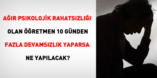 Ağır psikolojik rahatsızlığı olan öğretmen 10 günden fazla devamsızlık yaparsa ne yapılacak?