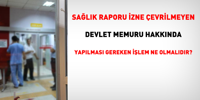 Sağlık raporu izne çevrilmeyen memur hakkında yapılması gereken işlem ne olmalıdır?