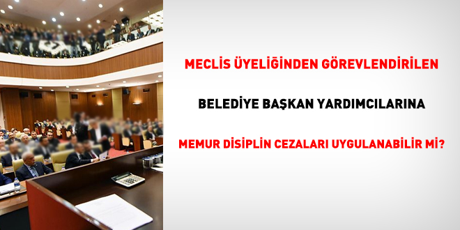 Meclis üyeliğinden görevlendirilen belediye başkan yardımcılarına memur disiplin cezaları uygulanabilir mi?