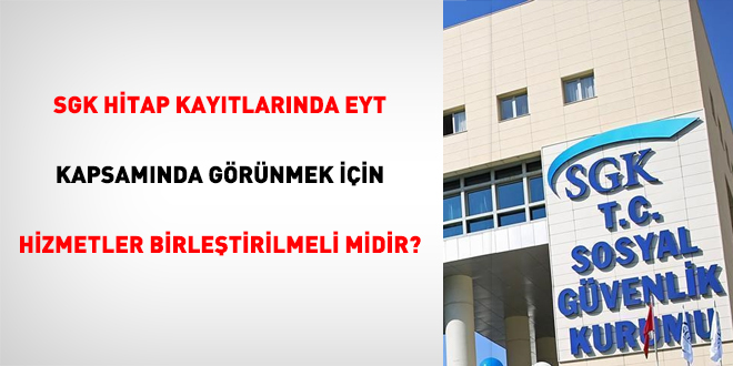 SGK hitap kaytlarnda EYT kapsamnda grnmek iin hizmetler birletirilmeli midir?