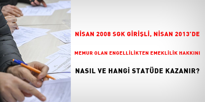 Nisan 2008 SSK girişli, Nisan 2013'de memur olan engellilikten emeklilik hakkını nasıl ve hangi statüde kazanır?
