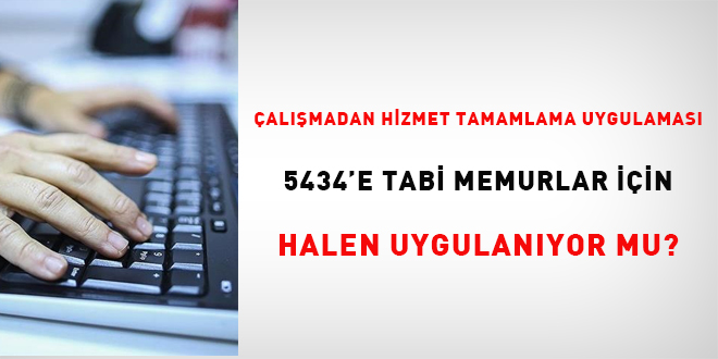 Çalışmadan hizmet tamamlama uygulaması 5434'e tabi memurlar için halen uygulanıyor mu?