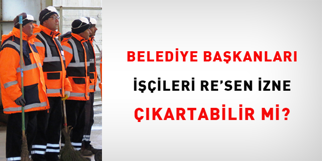 Belediye Başkanları işçileri re'sen izne çıkartabilir mi?
