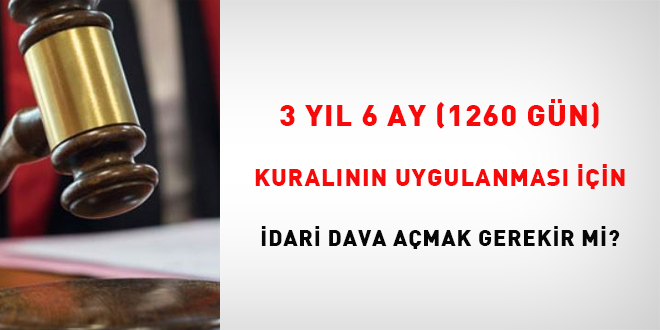 3 yıl 6 ay (1260 gün) kuralının uygulanması için idari dava açmak gerekir mi?