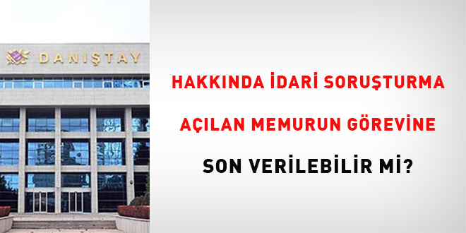 Hakkında idari soruşturma açılan memurun görevine son verilebilir mi?