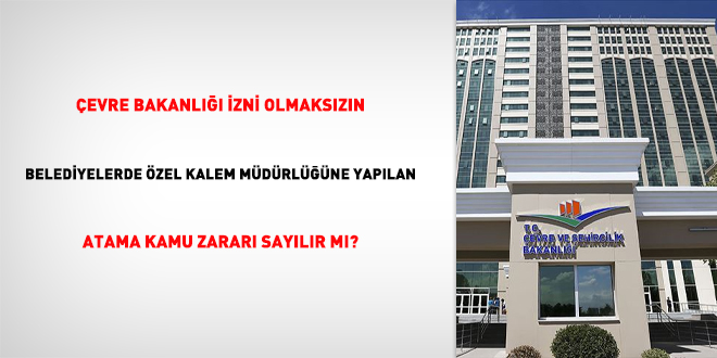 Çevre Bakanlığı izni olmaksızın belediyelerde özel kalem müdürlüğüne yapılan atama kamu zararı sayılır mı?