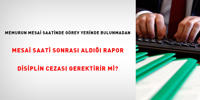 Memurun Mesai Saatinde Görev Yerinde Bulunmadan Mesai Saati Sonrası Aldığı Rapor Disiplin Cezasını Gerektirir mi?
