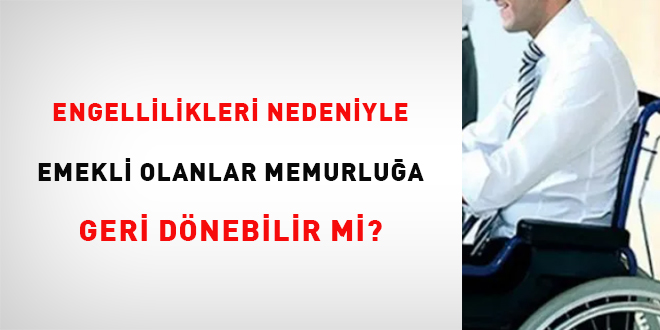 Engellilikleri nedeniyle emekli olanlar memurluğa geri dönebilir mi?