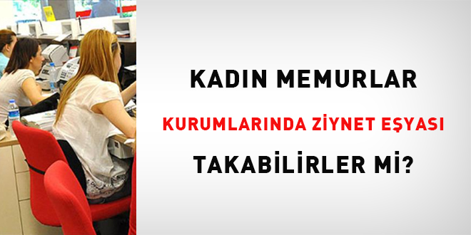 Kadın memurlar kurumlarında ziynet eşyası takabilirler mi?