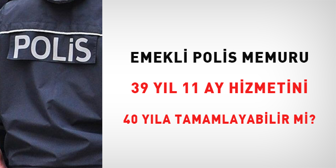 Emekli polis memuru, 39 yıl 11 ay hizmetini 40 yıla tamamlayabilir mi? 1 yıl ikramiyeyi kazanabilir mi?