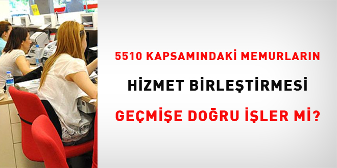 5510 kapsamındaki memurların hizmet birleştirmesi geçmişe doğru işler mi?
