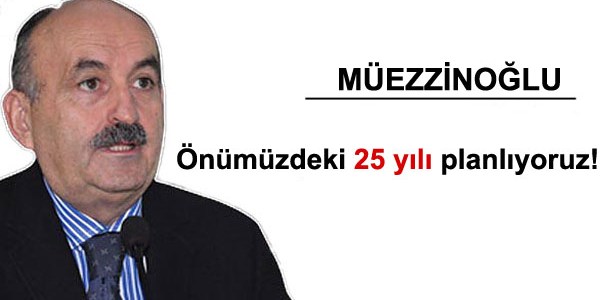 Müezzinoğlu: Önümüzdeki 25 yılı planlıyoruz
