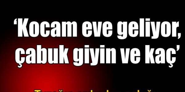 'Kocam eve geliyor, çabuk kaç'