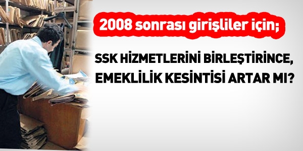 2008 sonrası girişliler, SSK'lı hizmetini birleştirince emeklilik kesintisi artar mı?