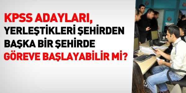 KPSS adaylar yerletikleri ehirden baka bir ehirde greve balayabilir mi?