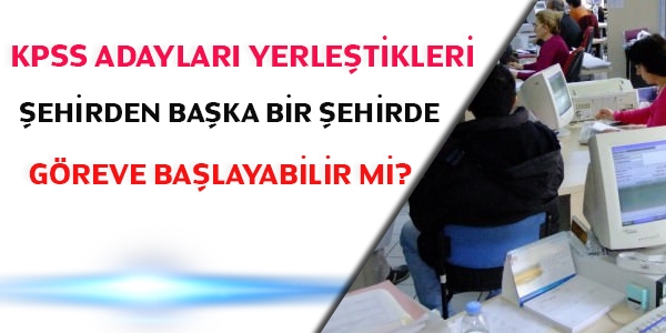 KPSS adaylar yerletikleri ehirden baka bir ehirde greve balayabilir mi?