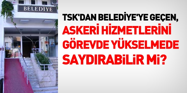 TSK'dan belediyeye geçen, hizmetlerini görevde yükselmede saydırabilir mi?