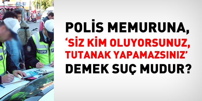 Polis memuruna 'Siz kim oluyosunuz, tutanak yapamazsınız' demek suç mudur?