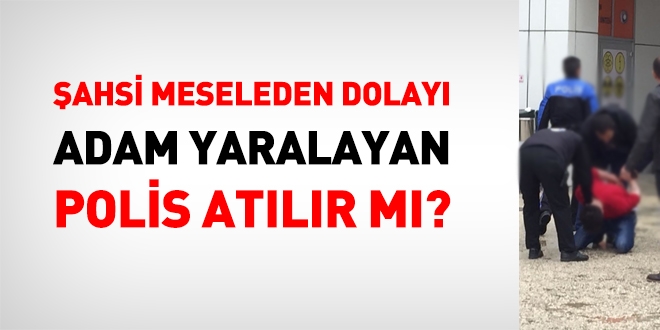 Şahsi bir meseleden dolayı adam yaralayan polis, atılır mı?