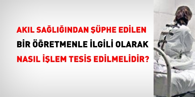 Akıl sağlığından şüphe edilen bir öğretmenle ilgili nasıl işlem tesis edilmeli?