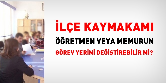 Kaymakam öğretmenin görev yerini değiştirebilir mi?