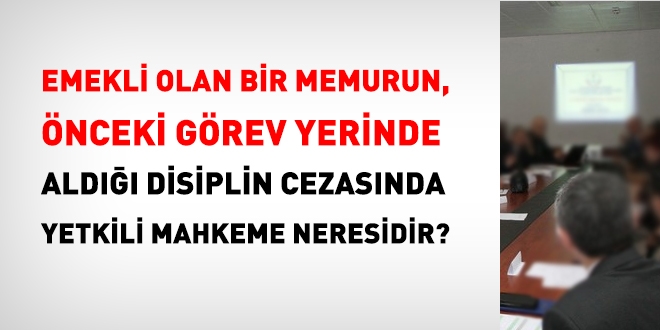 Emekli bir memurun, önceki görev yerinde aldığı disiplin cezasında, yetkili mahkeme neresidir?