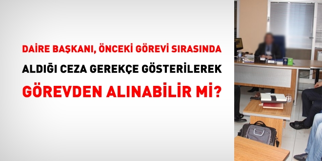 Daire Başkanları, önceki bir görevi esnasındaki fiilleri gerekçe gösterilerek görevinden alınabilir mi?
