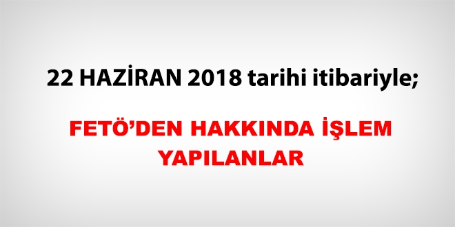22 Haziran 2018 tarihi itibariyle FETÖ'den haklarında işlem yapılanlar