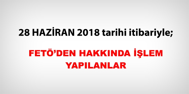 28 Haziran 2018 tarihi itibariyle FETÖ'den haklarında işlem yapılanlar