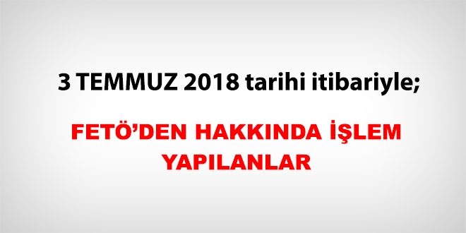3 Temmuz 2018 tarihi itibariyle FETÖ'den haklarında işlem yapılanlar