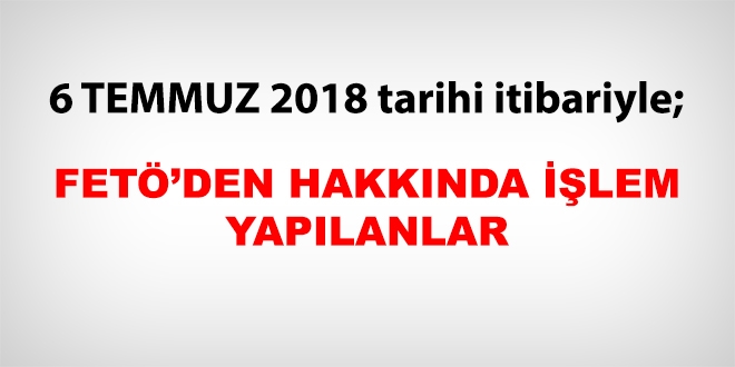 6 Temmuz 2018 tarihi itibariyle FETÖ'den haklarında işlem yapılanlar