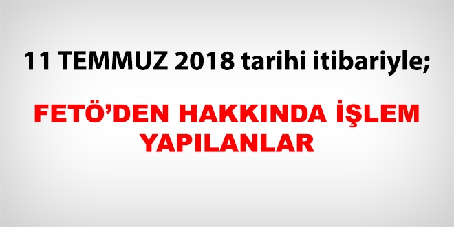 11 Temmuz 2018 tarihi itibariyle FET'den haklarnda ilem yaplanlar