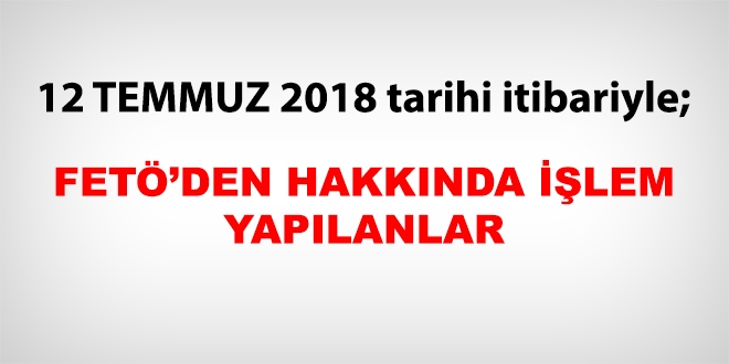 12 Temmuz 2018 tarihi itibariyle FET'den haklarnda ilem yaplanlar