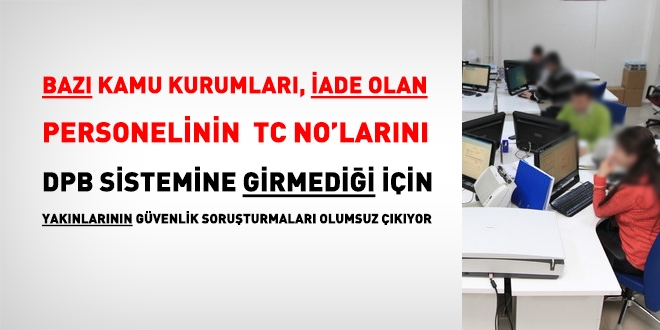 Bazı kamu kurumları, iade olan personelin bilgilerini DPB sistemine giriediği için, yakınlarının güvenlik soruşturmaları olumsuz çıkıyor
