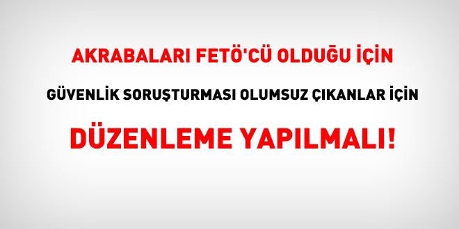 Akrabaları FETÖ'cü çıktığı için güvenlik soruşturması olumsuz çıkanlar için tedbir alınmalı!