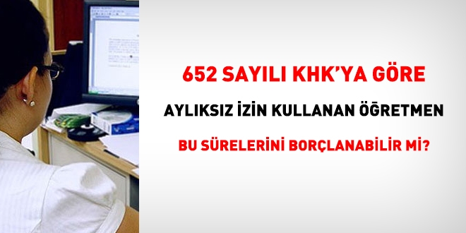 652 sayl KHK'ya gre aylksz izin kullanan bir retmen, bu srelerini borlanabilecek mi?