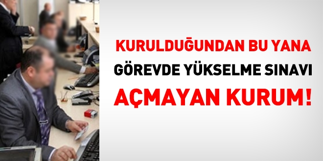 Kurulduğundan bu ayana görevde yükselme sınavı açmayan kurum!