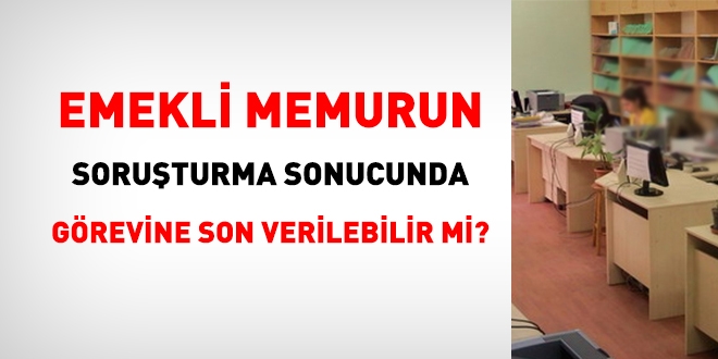 Emekli memurun, soruşturma sonucunda, görevine son verilebilir mi?