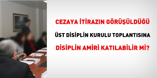 Üniversitelerde disiplin amiri, cezaya itirazın görüşüldüğü üst disiplin kurulu toplantısına katılır mı?